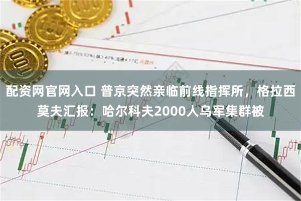 配资网官网入口 普京突然亲临前线指挥所，格拉西莫夫汇报：哈尔科夫2000人乌军集群被